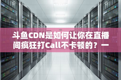 斗鱼CDN是如何让你在直播间疯狂打Call不卡顿的？一文揭秘直播背后的高速公路