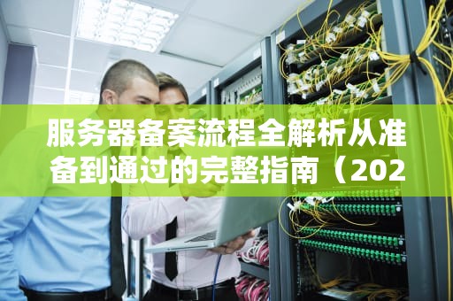 服务器备案流程全解析从准备到通过的完整指南（2023最新版）