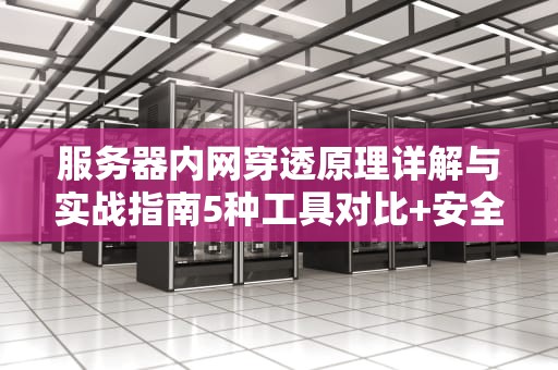 服务器内网穿透原理详解与实战指南5种工具对比+安全配置要点