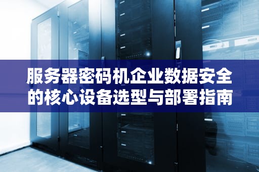 服务器密码机企业数据安全的核心设备选型与部署指南