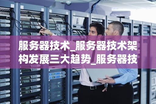 服务器技术_服务器技术架构发展三大趋势_服务器技术：构建现代信息社会的基石