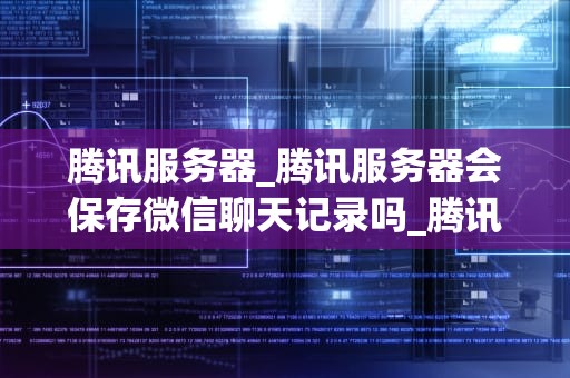 腾讯服务器_腾讯服务器会保存微信聊天记录吗_腾讯服务器：技术领先，服务至上