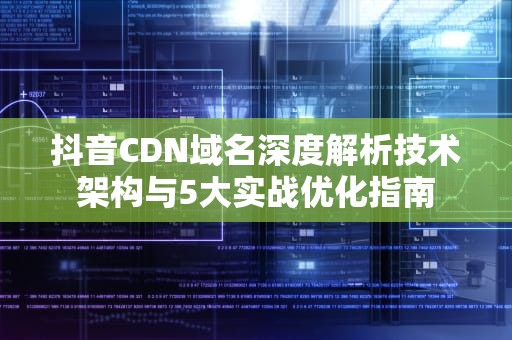 抖音CDN域名深度解析技术架构与5大实战优化指南
