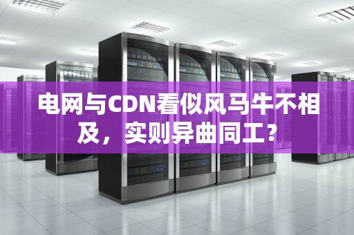电网与CDN看似风马牛不相及，实则异曲同工？