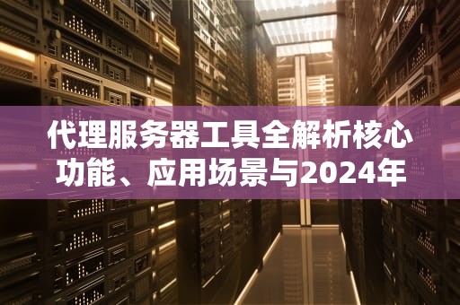 代理服务器工具全解析核心功能、应用场景与2024年优选方案