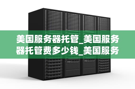 美国服务器托管_美国服务器托管费多少钱_美国服务器托管的优势与选择
