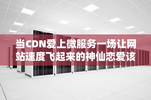 当CDN爱上微服务一场让网站速度飞起来的神仙恋爱该怎么磕？