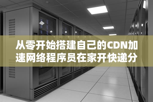 从零开始搭建自己的CDN加速网络程序员在家开快递分站的正确姿势