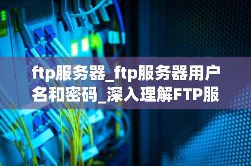 ftp服务器_ftp服务器用户名和密码_深入理解FTP服务器及其应用