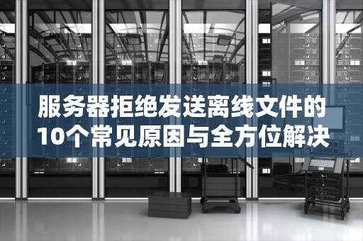 服务器拒绝发送离线文件的10个常见原因与全方位解决方案
