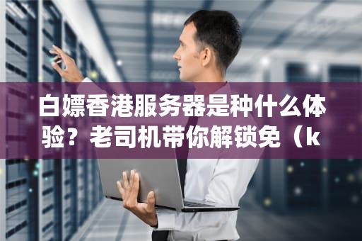 白嫖香港服务器是种什么体验？老司机带你解锁免（keng）费（die）新姿势