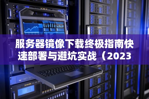服务器镜像下载终极指南快速部署与避坑实战（2023最新版）