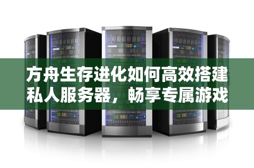 方舟生存进化如何高效搭建私人服务器，畅享专属游戏体验