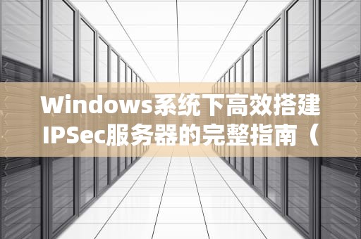Windows系统下高效搭建IPSec服务器的完整指南（含安全加固方案）