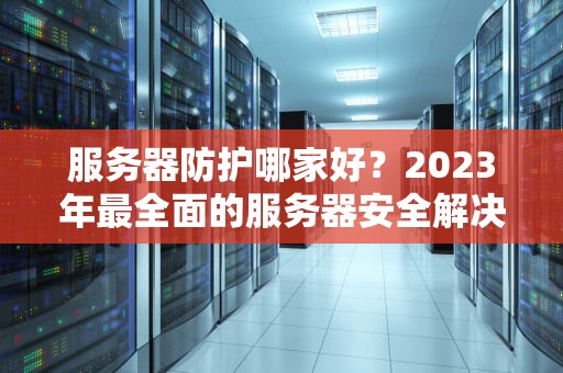 服务器防护哪家好？2023年最全面的服务器安全解决方案推荐