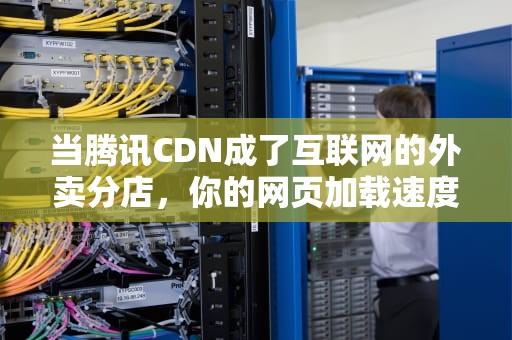 当腾讯CDN成了互联网的外卖分店，你的网页加载速度为何突然快如闪电？