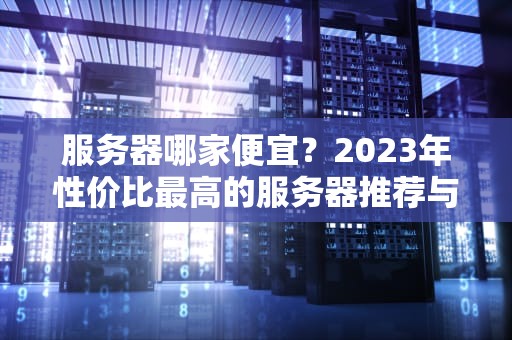 服务器哪家便宜？2023年性价比最高的服务器推荐与选购指南