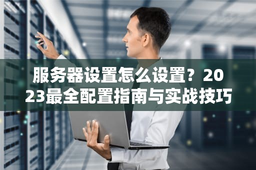 服务器设置怎么设置？2023最全配置指南与实战技巧
