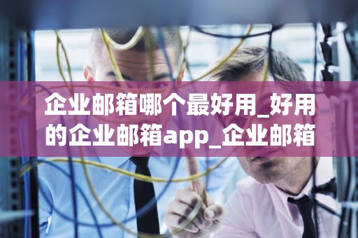 企业邮箱哪个最好用_好用的企业邮箱app_企业邮箱哪个最好用？——全面比较与分析
