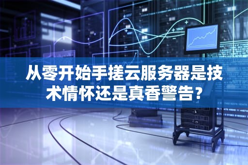 从零开始手搓云服务器是技术情怀还是真香警告？