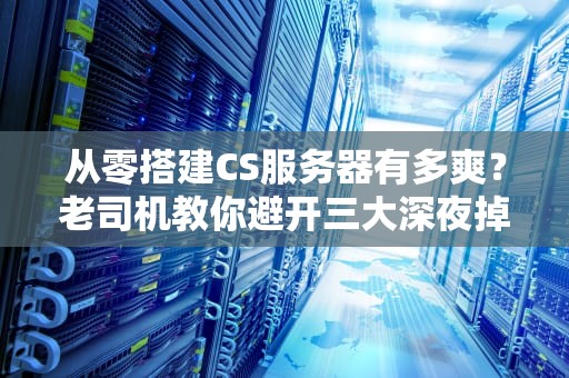 从零搭建CS服务器有多爽？老司机教你避开三大深夜掉线惨案（保姆级教程）