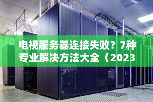 电视服务器连接失败？7种专业解决方法大全（2023最新版）