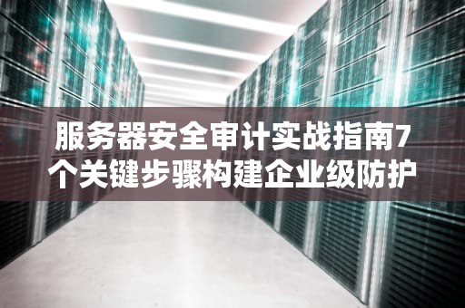 服务器安全审计实战指南7个关键步骤构建企业级防护体系