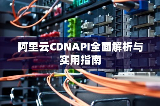 阿里云CDNAPI全面解析与实用指南