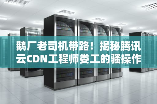 鹅厂老司机带路！揭秘腾讯云CDN工程师娄工的骚操作为什么你的网站总比同行快03秒？