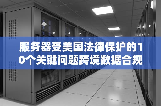 服务器受美国法律保护的10个关键问题跨境数据合规与风险防范指南