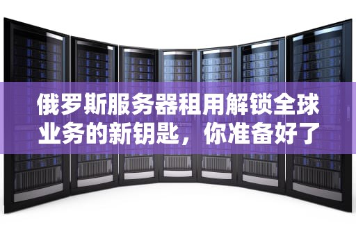 俄罗斯服务器租用解锁全球业务的新钥匙，你准备好了吗？