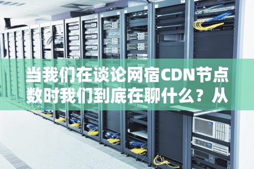 当我们在谈论网宿CDN节点数时我们到底在聊什么？从奶茶店选址到全球基建的硬核解读