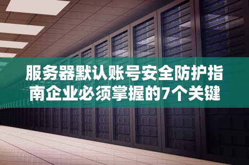 服务器默认账号安全防护指南企业必须掌握的7个关键措施