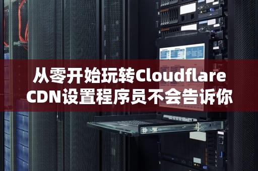 从零开始玩转CloudflareCDN设置程序员不会告诉你的白嫖加速秘籍