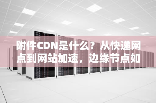 附件CDN是什么？从快递网点到网站加速，边缘节点如何让你告别加载焦虑？