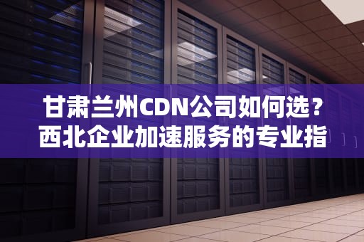 甘肃兰州CDN公司如何选？西北企业加速服务的专业指南