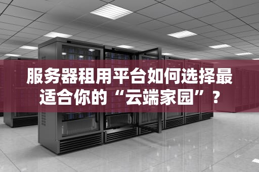 服务器租用平台如何选择最适合你的“云端家园”？