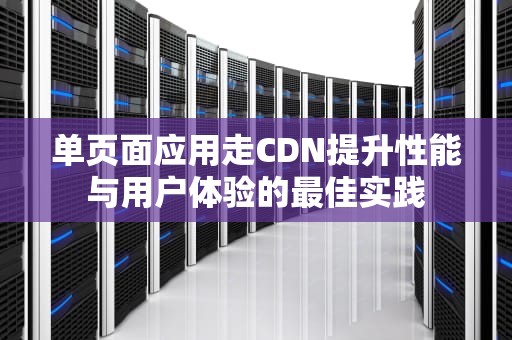 单页面应用走CDN提升性能与用户体验的最佳实践