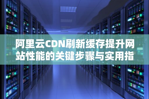 阿里云CDN刷新缓存提升网站性能的关键步骤与实用指南