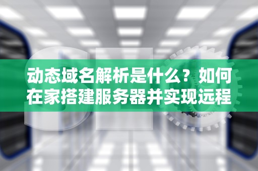 动态域名解析是什么？如何在家搭建服务器并实现远程访问？