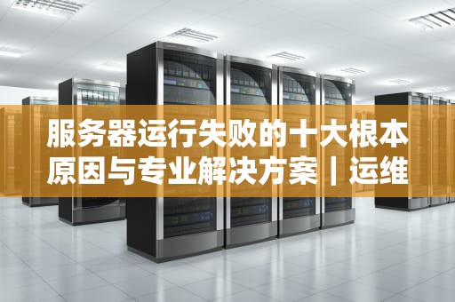 服务器运行失败的十大根本原因与专业解决方案｜运维工程师必读指南