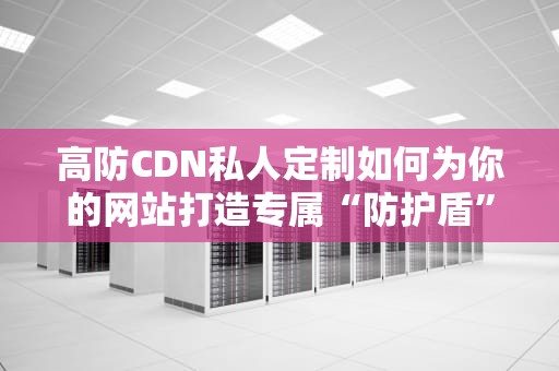 高防CDN私人定制如何为你的网站打造专属“防护盾”？