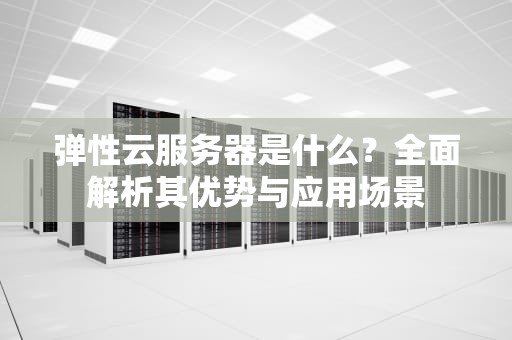 弹性云服务器是什么？全面解析其优势与应用场景