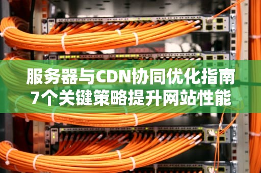 服务器与CDN协同优化指南7个关键策略提升网站性能