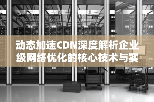 动态加速CDN深度解析企业级网络优化的核心技术与实践指南