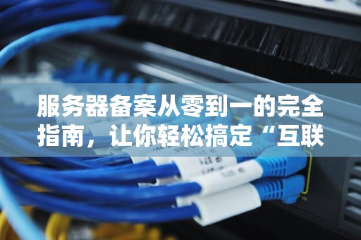 服务器备案从零到一的完全指南，让你轻松搞定“互联网身份证”