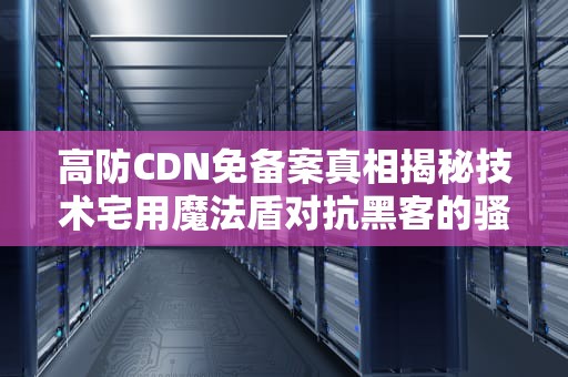 高防CDN免备案真相揭秘技术宅用魔法盾对抗黑客的骚操作