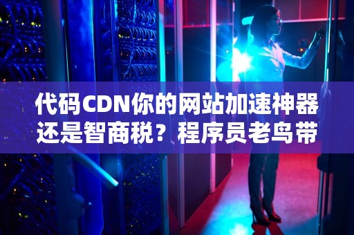 代码CDN你的网站加速神器还是智商税？程序员老鸟带你揭秘真相！