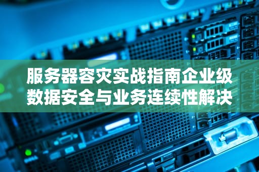 服务器容灾实战指南企业级数据安全与业务连续性解决方案