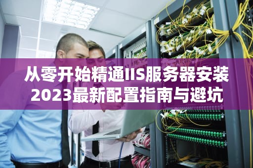 从零开始精通IIS服务器安装2023最新配置指南与避坑技巧
